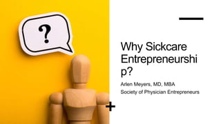 Why Sickcare
Entrepreneurshi
p?
Arlen Meyers, MD, MBA
Society of Physician Entrepreneurs
 