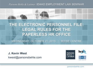 Parsons Behle & Latimer IDAHO EMPLOYMENT LAW SEMINAR
THE ELECTRONIC PERSONNEL FILE:
LEGAL RULES FOR THE
PAPERLESS HR OFFICE
J. Kevin West
kwest@parsonsbehle.com
WEDNESDAY, OCTOBER 21, 2015 | BOISE CENTRE
parsonsbehle.com
 
