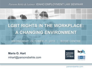 Parsons Behle & Latimer IDAHO EMPLOYMENT LAW SEMINAR
LGBT RIGHTS IN THE WORKPLACE:
A CHANGING ENVIRONMENT
Maria O. Hart
mhart@parsonsbehle.com
WEDNESDAY, OCTOBER 21, 2015 | BOISE CENTRE
parsonsbehle.com
 