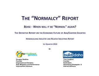 THE “NORMALCY” REPORT
           BOISE - WHEN WILL IT BE “NORMAL” AGAIN?
THE DEFINITIVE REPORT ON THE ECONOMIC FUTURE OF ADA/CANYON COUNTIES

              HOMEBUILDING INDUSTRY AND RELATED INDUSTRIES REPORT

                                   1ST QUARTER 2010

                                         BY




 Douglas Swallow                                      Trey Langford
 Founder                                              Founder
 Organizational Genetics                              Build Idaho
 Risk Mitigation and Performance                      Advertising Strategists &
 Improvement Advisors                                 Internet Advisors
 
