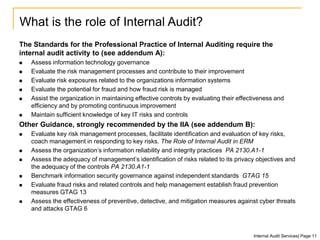 The Standards for the Professional Practice of Internal Auditing require the
internal audit activity to (see addendum A):
 Assess information technology governance
 Evaluate the risk management processes and contribute to their improvement
 Evaluate risk exposures related to the organizations information systems
 Evaluate the potential for fraud and how fraud risk is managed
 Assist the organization in maintaining effective controls by evaluating their effectiveness and
efficiency and by promoting continuous improvement
 Maintain sufficient knowledge of key IT risks and controls
Other Guidance, strongly recommended by the IIA (see addendum B):
 Evaluate key risk management processes, facilitate identification and evaluation of key risks,
coach management in responding to key risks. The Role of Internal Audit in ERM
 Assess the organization’s information reliability and integrity practices PA 2130.A1-1
 Assess the adequacy of management’s identification of risks related to its privacy objectives and
the adequacy of the controls PA 2130.A1-1
 Benchmark information security governance against independent standards GTAG 15
 Evaluate fraud risks and related controls and help management establish fraud prevention
measures GTAG 13
 Assess the effectiveness of preventive, detective, and mitigation measures against cyber threats
and attacks GTAG 6
What is the role of Internal Audit?
Internal Audit Services| Page 11
 