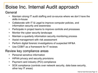 Boise Inc. Internal Audit approach
General
• Maintain strong IT audit staffing and co-source where we don’t have the
skills in-house
• Collaborate with IT & Legal to improve computer policies, and
information security and awareness
• Participate in project teams to improve controls and processes
• Monitor the cyber security landscape
• Maintain a quarterly information security monitoring process
• Assist management with risk assessment
• Perform digital forensic investigations of suspected WF&A
• Use COBIT as a framework for IT reviews
Review key compliance areas
• Personal sensitive information
• HIPAA privacy and security provisions
• Payment card industry (PCI) compliance
• SOX compliance (controls over network security, data base security,
other key IT areas)
Internal Audit Services| Page 13
 