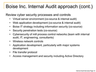 Boise Inc. Internal Audit approach (cont.)
Review cyber security processes and controls
• Virtual server environment (co-source & internal audit)
• Web application development (co-source & internal audit)
• Boise IT strategy including information security (co-source)
• Security penetration tests (co-source)
• Cybersecurity of mill process control networks (team with internal
audit, IT, engineering, consultants)
• Wireless network controls
• Application development, particularly with major systems
development
• File transfer protocol
• Access management and security including Active Directory
Internal Audit Services| Page 14
 