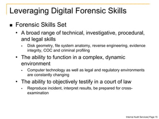 Leveraging Digital Forensic Skills
 Forensic Skills Set
• A broad range of technical, investigative, procedural,
and legal skills
 Disk geometry, file system anatomy, reverse engineering, evidence
integrity, COC and criminal profiling
• The ability to function in a complex, dynamic
environment
 Computer technology as well as legal and regulatory environments
are constantly changing
• The ability to objectively testify in a court of law
 Reproduce incident, interpret results, be prepared for cross-
examination
Internal Audit Services| Page 15
 