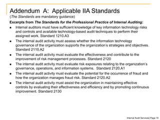 Excerpts from The Standards for the Professional Practice of Internal Auditing:
 Internal auditors must have sufficient knowledge of key information technology risks
and controls and available technology-based audit techniques to perform their
assigned work. Standard 1210.A3
 The internal audit activity must assess whether the information technology
governance of the organization supports the organization’s strategies and objectives.
Standard 2110.A2
 The internal audit activity must evaluate the effectiveness and contribute to the
improvement of risk management processes. Standard 2120
 The internal audit activity must evaluate risk exposures relating to the organization’s
governance, operations, and information systems. Standard 2120.A1
 The internal audit activity must evaluate the potential for the occurrence of fraud and
how the organization manages fraud risk. Standard 2120.A2
 The internal audit activity must assist the organization in maintaining effective
controls by evaluating their effectiveness and efficiency and by promoting continuous
improvement. Standard 2130
Addendum A: Applicable IIA Standards
(The Standards are mandatory guidance)
Internal Audit Services| Page 19
 