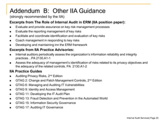 Excerpts from The Role of Internal Audit in ERM (IIA position paper):
 Evaluate and provide assurance on key risk management processes
 Evaluate the reporting management of key risks
 Facilitate and coordinate identification and evaluation of key risks
 Coach management in responding to key risks
 Developing and maintaining inn the ERM framework
Excerpts from IIA Practice Advisories:
 Internal auditors periodically assess the organization’s information reliability and integrity
practices…PA 2130.A1-1
 Assess the adequacy of management’s identification of risks related to its privacy objectives and
the adequacy of the related controls. PA 2130.A1-2
IIA Practice Guides
 Auditing Privacy Risks, 2nd Edition
 GTAG 2: Change and Patch Management Controls, 2nd Edition
 GTAG 6: Managing and Auditing IT Vulnerabilities
 GTAG 9: Identity and Access Management
 GTAG 11: Developing the IT Audit Plan
 GTAG 13: Fraud Detection and Prevention in the Automated World
 GTAG 15: Information Security Governance
 GTAG 17: Auditing IT Governance
Addendum B: Other IIA Guidance
(strongly recommended by the IIA)
Internal Audit Services| Page 20
 