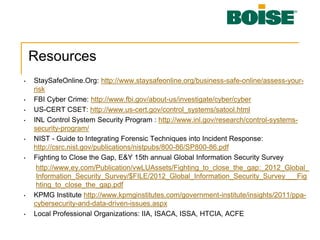 Resources
• StaySafeOnline.Org: http://www.staysafeonline.org/business-safe-online/assess-your-
risk
• FBI Cyber Crime: http://www.fbi.gov/about-us/investigate/cyber/cyber
• US-CERT CSET: http://www.us-cert.gov/control_systems/satool.html
• INL Control System Security Program : http://www.inl.gov/research/control-systems-
security-program/
• NIST - Guide to Integrating Forensic Techniques into Incident Response:
http://csrc.nist.gov/publications/nistpubs/800-86/SP800-86.pdf
• Fighting to Close the Gap, E&Y 15th annual Global Information Security Survey
http://www.ey.com/Publication/vwLUAssets/Fighting_to_close_the_gap:_2012_Global_
Information_Security_Survey/$FILE/2012_Global_Information_Security_Survey___Fig
hting_to_close_the_gap.pdf
• KPMG Institute http://www.kpmginstitutes.com/government-institute/insights/2011/ppa-
cybersecurity-and-data-driven-issues.aspx
• Local Professional Organizations: IIA, ISACA, ISSA, HTCIA, ACFE
 