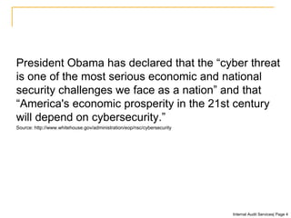 President Obama has declared that the “cyber threat
is one of the most serious economic and national
security challenges we face as a nation” and that
“America's economic prosperity in the 21st century
will depend on cybersecurity.”
Source: http://www.whitehouse.gov/administration/eop/nsc/cybersecurity
Internal Audit Services| Page 4
 