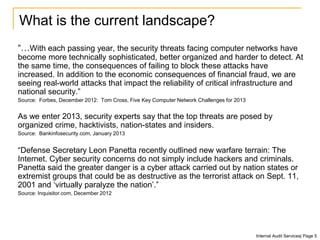 What is the current landscape?
“…With each passing year, the security threats facing computer networks have
become more technically sophisticated, better organized and harder to detect. At
the same time, the consequences of failing to block these attacks have
increased. In addition to the economic consequences of financial fraud, we are
seeing real-world attacks that impact the reliability of critical infrastructure and
national security.”
Source: Forbes, December 2012: Tom Cross, Five Key Computer Network Challenges for 2013
As we enter 2013, security experts say that the top threats are posed by
organized crime, hacktivists, nation-states and insiders.
Source: Bankinfosecurity.com, January 2013
“Defense Secretary Leon Panetta recently outlined new warfare terrain: The
Internet. Cyber security concerns do not simply include hackers and criminals.
Panetta said the greater danger is a cyber attack carried out by nation states or
extremist groups that could be as destructive as the terrorist attack on Sept. 11,
2001 and ‘virtually paralyze the nation’.”
Source: Inquisitor.com, December 2012
Internal Audit Services| Page 5
 
