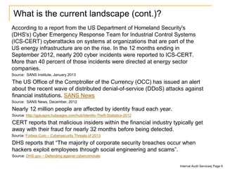 What is the current landscape (cont.)?
According to a report from the US Department of Homeland Security's
(DHS's) Cyber Emergency Response Team for Industrial Control Systems
(ICS-CERT) cyberattacks on systems at organizations that are part of the
US energy infrastructure are on the rise. In the 12 months ending in
September 2012, nearly 200 cyber incidents were reported to ICS-CERT.
More than 40 percent of those incidents were directed at energy sector
companies.
Source: SANS Institute, January 2013
The US Office of the Comptroller of the Currency (OCC) has issued an alert
about the recent wave of distributed denial-of-service (DDoS) attacks against
financial institutions. SANS News
Source: SANS News, December, 2012
Nearly 12 million people are affected by identity fraud each year.
Source: http://gpluspro.hubpages.com/hub/Identity-Theft-Statistics-2012
CERT reports that malicious insiders within the financial industry typically get
away with their fraud for nearly 32 months before being detected.
Source: Forbes.Com – Cybersecurity Threats of 2013
DHS reports that “The majority of corporate security breaches occur when
hackers exploit employees through social engineering and scams”.
Source: DHS.gov – Defending against cybercriminals
Internal Audit Services| Page 6
 