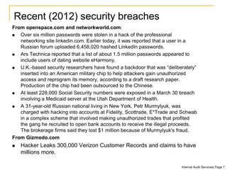 From openspace.com and networkworld.com:
 Over six million passwords were stolen in a hack of the professional
networking site linkedin.com. Earlier today, it was reported that a user in a
Russian forum uploaded 6,458,020 hashed LinkedIn passwords.
 Ars Technica reported that a list of about 1.5 million passwords appeared to
include users of dating website eHarmony.
 U.K.-based security researchers have found a backdoor that was “deliberately”
inserted into an American military chip to help attackers gain unauthorized
access and reprogram its memory, according to a draft research paper.
Production of the chip had been outsourced to the Chinese.
 At least 228,000 Social Security numbers were exposed in a March 30 breach
involving a Medicaid server at the Utah Department of Health.
 A 31-year-old Russian national living in New York, Petr Murmylyuk, was
charged with hacking into accounts at Fidelity, Scottrade, E*Trade and Schwab
in a complex scheme that involved making unauthorized trades that profited
the gang he recruited to open bank accounts to receive the illegal proceeds.
The brokerage firms said they lost $1 million because of Murmylyuk's fraud.
From Gizmodo.com
 Hacker Leaks 300,000 Verizon Customer Records and claims to have
millions more.
Recent (2012) security breaches
Internal Audit Services| Page 7
 