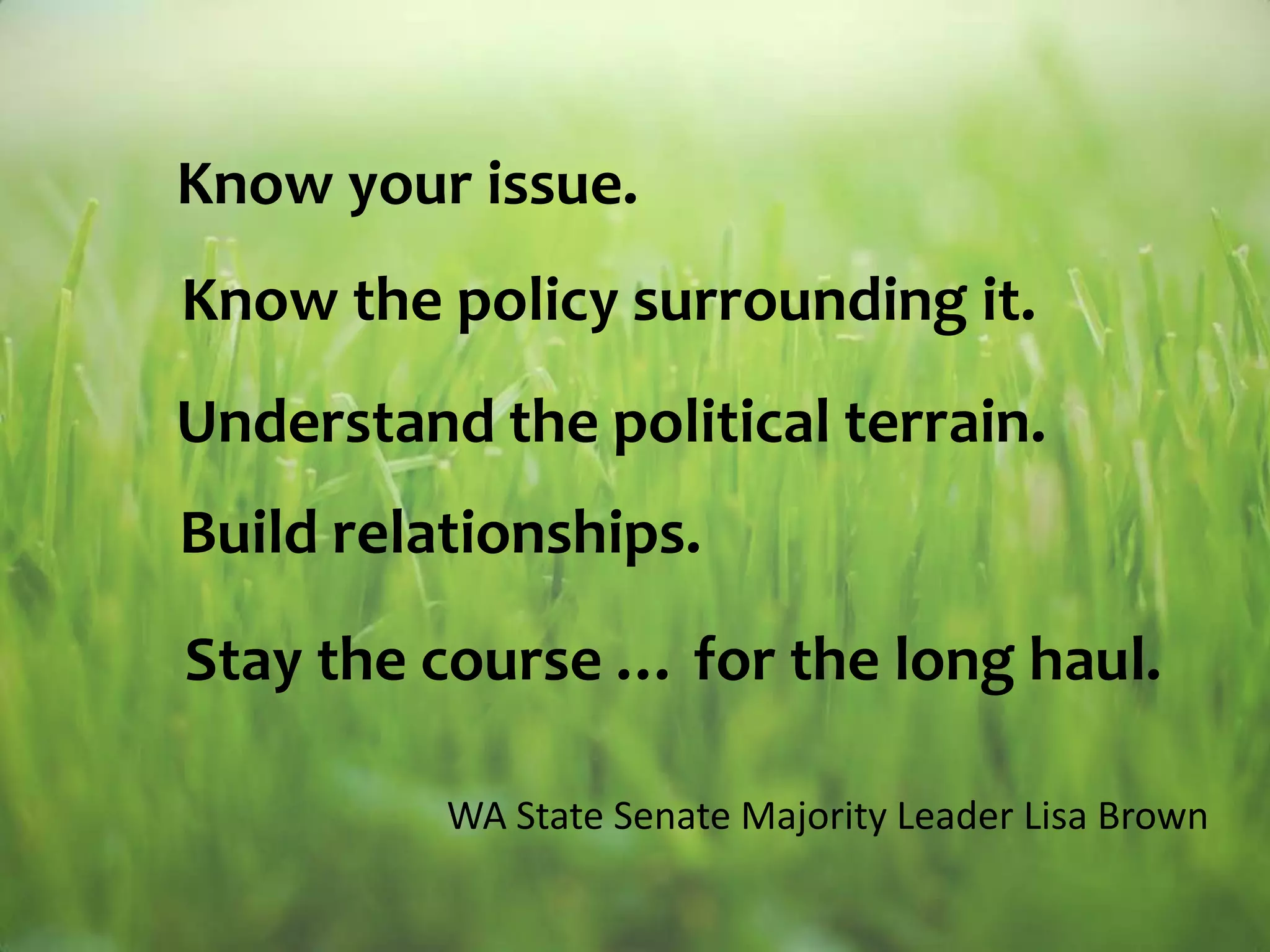 Know your issue.Know the policy surrounding it.Understand the political terrain.Build relationships.Stay the course … for the long haul.WA State Senate Majority Leader Lisa Brown