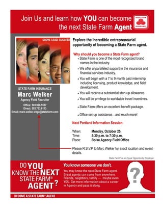Explore the incredible entrepreneurial                  opportunity of becoming a State Farm agent.  Why should you become a State Farm agent? State Farm is one of the most recognized brand   names in the industry. We offer unparalleled support in the insurance and              financial services industry. You will begin with a 7 to 9 month paid internship                            including licensing, product knowledge, and field                   development. You will receive a substantial start-up allowance. You will be privilege to worldwide travel incentives. State Farm offers an excellent benefit package.  Office set-up assistance…and much more! Join Us and learn how YOU can become the next State Farm AgentSTATE FARM INSURANCEMarc WelkerAgency Field RecruiterOffice: 503.968.5557Direct: 503.703.6113Email: marc.welker.c9ga@statefarm.comNext Portland Information Session:  When:Monday, October 25Time:5:30 p.m. to 7:30 p.m.Place:Boise Agency Field Office  Please R.S.V.P to Marc Welker for exact location and event details.  State Farm® is an Equal Opportunity Employer<br />