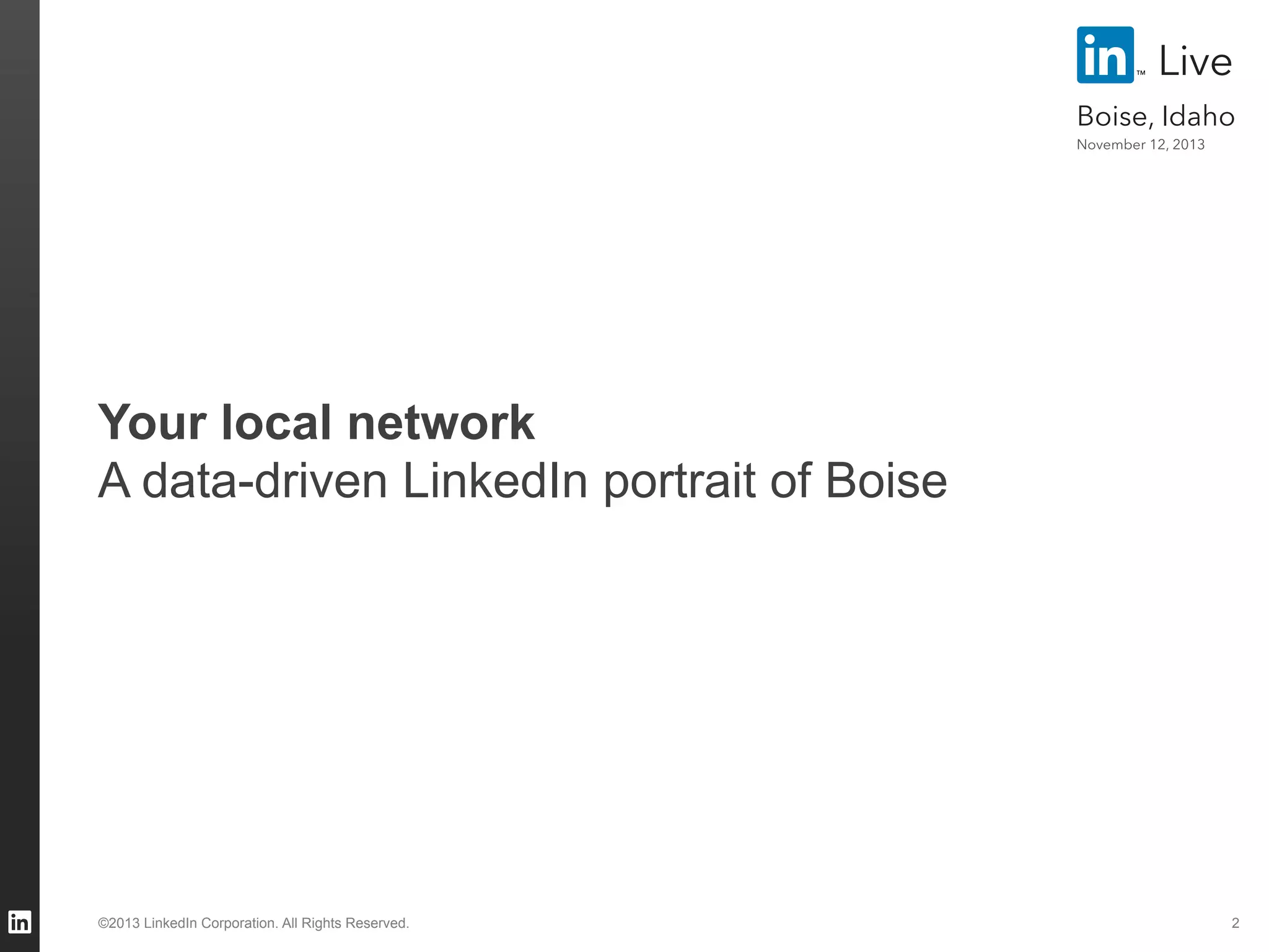 Live
Boise, Idaho
November 12, 2013

Your local network
A data-driven LinkedIn portrait of Boise

©2013 LinkedIn Corporation. All Rights Reserved.

2

 
