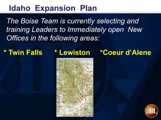 Idaho Expansion Plan
The Boise Team is currently selecting and
training Leaders to Immediately open New
Offices in the following areas:

* Twin Falls   * Lewiston   *Coeur d’Alene
 