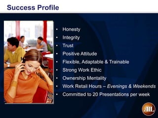 Success Profile

              •   Honesty
              •   Integrity
              •   Trust
              •   Positive Attitude
              •   Flexible, Adaptable & Trainable
              •   Strong Work Ethic
              •   Ownership Mentality
              •   Work Retail Hours – Evenings & Weekends
              •   Committed to 20 Presentations per week
 