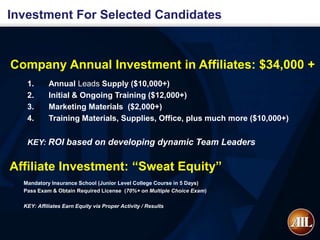 Investment For Selected Candidates



Company Annual Investment in Affiliates: $34,000 +
   1.       Annual Leads Supply ($10,000+)
   2.       Initial & Ongoing Training ($12,000+)
   3.       Marketing Materials ($2,000+)
   4.       Training Materials, Supplies, Office, plus much more ($10,000+)


   KEY: ROI based on developing dynamic Team Leaders


Affiliate Investment: “Sweat Equity”
  Mandatory Insurance School (Junior Level College Course in 5 Days)
  Pass Exam & Obtain Required License (70%+ on Multiple Choice Exam)

  KEY: Affiliates Earn Equity via Proper Activity / Results
 