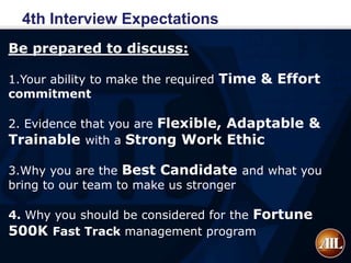 4th Interview Expectations
Be prepared to discuss:

1.Your ability to make the required Time & Effort
commitment

2. Evidence that you are Flexible, Adaptable &
Trainable with a Strong Work Ethic

3.Why you are the Best Candidate and what you
bring to our team to make us stronger

4. Why you should be considered for the Fortune
500K Fast Track management program
 