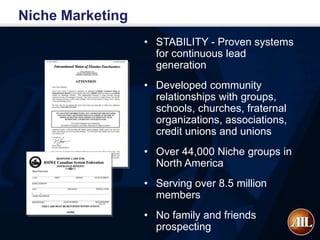 Niche Marketing
                  • STABILITY - Proven systems
                    for continuous lead
                    generation
                  • Developed community
                    relationships with groups,
                    schools, churches, fraternal
                    organizations, associations,
                    credit unions and unions
                  • Over 44,000 Niche groups in
                    North America
                  • Serving over 8.5 million
                    members
                  • No family and friends
                    prospecting
 