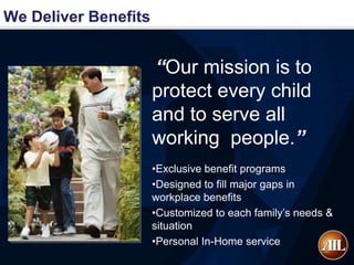 We Deliver Benefits


                      “Our mission is to
                      protect every child
                      and to serve all
                      working people.”
                      •Exclusive benefit programs
                      •Designed to fill major gaps in
                      workplace benefits
                      •Customized to each family’s needs &
                      situation
                      •Personal In-Home service
 