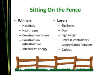 Sitting On the Fence
• Winners                • Losers
  – Hospitals              –   Big Banks
  – Health care            –   Coal
  – Construction: Home     –   Big Energy
  – Construction:          –   Defense contractors
    Infrastructure         –   Luxury Goods Retailers
  – Alternative energy     –   Casinos
 