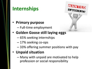 Internships

• Primary purpose
  – Full-time employment
• Golden Goose still laying eggs
  – 65% seeking internships
  – 17% seeking co-ops
  – 33% offering summer positions with pay
• Unpaid situation
  – Many with unpaid are motivated to help
    profession or social responsibility
 