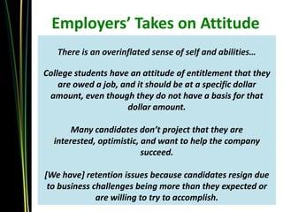 Employers’ Takes on Attitude
   There is an overinflated sense of self and abilities…

College students have an attitude of entitlement that they
    are owed a job, and it should be at a specific dollar
 amount, even though they do not have a basis for that
                     dollar amount.

       Many candidates don’t project that they are
  interested, optimistic, and want to help the company
                          succeed.

[We have] retention issues because candidates resign due
 to business challenges being more than they expected or
              are willing to try to accomplish.
 