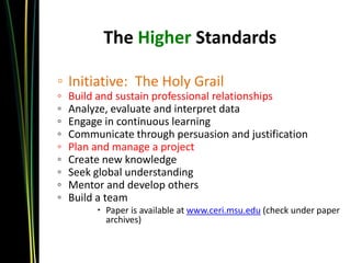 The Higher Standards

◦ Initiative: The Holy Grail
◦   Build and sustain professional relationships
◦   Analyze, evaluate and interpret data
◦   Engage in continuous learning
◦   Communicate through persuasion and justification
◦   Plan and manage a project
◦   Create new knowledge
◦   Seek global understanding
◦   Mentor and develop others
◦   Build a team
          Paper is available at www.ceri.msu.edu (check under paper
           archives)
 