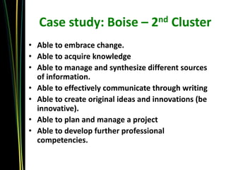 Case study: Boise – 2nd Cluster
• Able to embrace change.
• Able to acquire knowledge
• Able to manage and synthesize different sources
  of information.
• Able to effectively communicate through writing
• Able to create original ideas and innovations (be
  innovative).
• Able to plan and manage a project
• Able to develop further professional
  competencies.
 