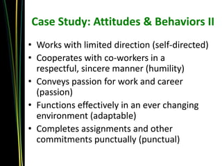 Case Study: Attitudes & Behaviors II
• Works with limited direction (self-directed)
• Cooperates with co-workers in a
  respectful, sincere manner (humility)
• Conveys passion for work and career
  (passion)
• Functions effectively in an ever changing
  environment (adaptable)
• Completes assignments and other
  commitments punctually (punctual)
 