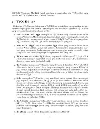 MikTEX(Windows), MacTEX (Mac), dan Lyx sebagai salah satu TEX editor yang
bersifat WYIWYG(What You Is What You Get).

2 TEX Editor
A
Dokumen L TEX memerlukan suatu TEX Editor untuk dapat menghasilkan keluaran teks yang bagus dalam bentuk .pdf ataupun .dvi. Disini ada beberapa TEX Editor
yang perlu diketahui yaitu sebagai berikut :

1. Emacs with AUCTEX merupakan TEX editor yang tersedia dalam sistem
operasi Windows , Mac (termasuk Aquamacs ) dan Unix tersedia gratis. Salah satu
A
TEX editor tertua dengan dukungan ekstensif L TEX, ConTeXt , dan pengeditan
TEX dan didukung RefTEX untuk mengatur paket yang ada.
A
2. Vim with L TEX suite merupakan TEX editor yang tersedia dalam sistem
operasi Windows,Mac , Linux dan lainnya. Kelebihannya adalah memiliki shortcut yang membantu Anda mempercepat pemanggilan suatu perintah, notasi
yang biasa kita temui,dan pengaturan perataan teks yang baik.
3. TeXmaker merupakan TEX editor yang tersedia di Windows XP /7 /8 , OS X
, dan Unix dan dapat digunakan secara gratis dibawah lisensi GPL dan memiliki
document viewer yaitu berbentuk .pdf.
4. TeXworks merupakan TEX editor yang tersedia di Windows XP /7 /8 , OS X
, dan semua sistem operasi Linux dengan semua paket yang tersedia. Editor ini
juga banyak digunakan oleh kalangan akademis dikarenakan user interface yang
mudah,easy-friendly sehingga memudahkan kita bekerja dalam membuat suatu
A
dokumen L TEX.

5. Kile merupakan TEX editor yang tersedia di sistem operasi Linux dan dapat
juga digunakan di Windows XP /7 /8 tetapi tidak memiliki kestabilan dalam
sistem operasi tersebut sehingga kebanyakan orang menggunakan Kile di Linux
A
dan Kile sendiri merupakan editor L TEX untuk KDE (cross platform), memberikan GUI yang kuat untuk mengedit beberapa dokumen dan kompilasi mereka
dengan banyak kompiler TEX berbeda. Kile didasarkan pada Kate editor, memiliki toolbar akses cepat untuk simbol, document viewer struktur, konsol dan
pilihan membangun disesuaikan. Kile dapat dijalankan di semua sistem operasi
yang dapat menjalankan KDE .

6. TeXstudio merupakan TEX editor yang tersedia di sistem operasi Windows
XP /7 , OS X , Linux dan FreeBSD dan memiliki lisensi GPL v2 dan crossA
platform sumber L TEX editor yang terbuka dengan antarmuka yang mirip dengan Texmaker .
7. TexShop adalah editor TeXworks seperti untuk Mac OS .
2

 