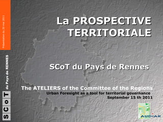 La PROSPECTIVE TERRITORIALE SCoT du Pays de Rennes  S du Pays de RENNES C o T The ATELIERS of the Committee of the Regions Urban Foresight as a tool for territorial governance  September 15 th 2011 Présentation du 20 mai 2011 