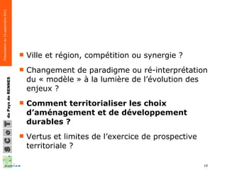 Ville et région, compétition ou synergie ? Changement de paradigme ou ré-interprétation du « modèle » à la lumière de l’évolution des enjeux ?  Comment territorialiser les choix d’aménagement et de développement durables ? Vertus et limites de l’exercice de prospective territoriale ? 