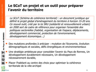 Le SCoT un projet et un outil pour préparer l’avenir du territoire Des mutations profondes à anticiper : mutation de l’économie, évolution démographiques et sociales, défis énergétiques et environnementaux  Une stratégie ambitieuse pour consolider l’avenir du Pays de Rennes, Un développement durablement nécessaire, Un développement nécessairement durable,  Placer l’habitant au centre des choix pour optimiser la cohérence territoriale de la ville-archipel Le SCoT (Schéma de cohérence territorial) : un document juridique qui définit le projet global d’aménagement du territoire à horizon 15-20 ans. Ce nouvel outil, créé par la loi SRU (solidarité et renouvellement urbain) en 2000 sert de cadre de référence pour organiser l'ensemble des politiques sectorielles (habitat, organisation de l'espace, déplacements, développement commercial, protection de l’environnement, développement économique...)  