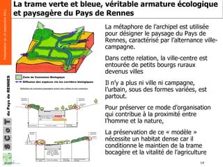 La trame verte et bleue, véritable armature écologique et paysagère du Pays de Rennes   La métaphore de l’archipel est utilisée pour désigner le paysage du Pays de Rennes, caractérisé par l’alternance ville-campagne.  Dans cette relation, la ville-centre est entourée de petits bourgs ruraux devenus villes  Il n’y a plus ni ville ni campagne, l’urbain, sous des formes variées, est partout.  Pour préserver ce mode d’organisation qui contribue à la proximité entre l’homme et la nature,  La préservation de ce « modèle » nécessite un habitat dense car il conditionne le maintien de la trame bocagère et la vitalité de l’agriculture MNIE 