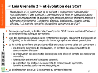 « Lois Grenelle 2 » et évolution des SCoT De manière générale, la loi Grenelle 2 conforte les SCoT comme outil de définition et de cohérence des politiques territoriales  Une des principales évolution est le renforcement du DOO (document d’orientation et d’objectifs) en lui attribuant une portée davantage opérationnelle et prescriptive La loi valide et confirme des pratiques déjà existantes comme celles qui concernent :  les densités minimales de construction, en arrêtant des objectifs chiffrés de consommation d’espace la préservation des continuités écologiques et la prise en compte des ressources naturelles,  l’articulation urbanisme/transports collectifs,  la répartition par secteurs des objectifs de production de logements, l’amélioration des performances énergétiques La généralisation des SCoT à l’ensemble du territoire national Promulguée le 12 juillet 2010, la loi portant « engagement national pour l’environnement » dite Grenelle 2, correspond à la mise en application d’une partie des engagements et déclinent des mesures dans six chantiers majeurs : Bâtiments et urbanisme, Transports, Énergie, Biodiversité, Risques, santé, déchets, (...) avec de nouvelles dispositions concernant les SCoT 