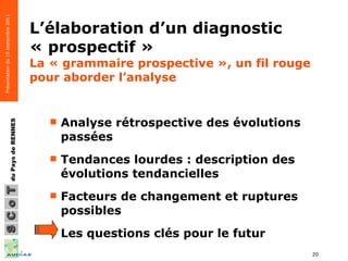 L’élaboration d’un diagnostic « prospectif »  La « grammaire prospective », un fil rouge pour aborder l’analyse Analyse rétrospective des évolutions passées  Tendances lourdes : description des évolutions tendancielles Facteurs de changement et ruptures possibles  Les questions clés pour le futur 