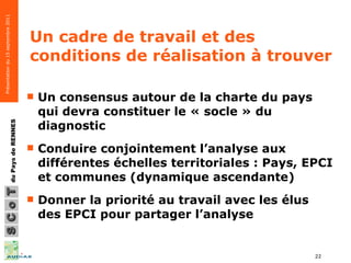 Un cadre de travail et des conditions de réalisation à trouver Un consensus autour de la charte du pays qui devra constituer le « socle » du diagnostic  Conduire conjointement l’analyse aux différentes échelles territoriales : Pays, EPCI et communes (dynamique ascendante) Donner la priorité au travail avec les élus des EPCI pour partager l’analyse 