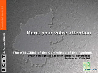 Merci pour votre attention S du Pays de RENNES C o T Présentation du 3 décembre 2010 The ATELIERS of the Committee of the Regions Urban Foresight as a tool for territorial governance  September 15 th 2011 