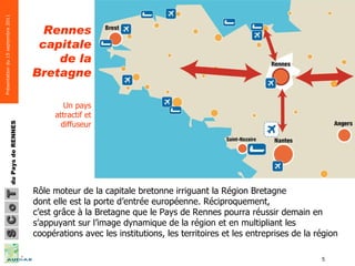 Rennes capitale de la Bretagne Un pays attractif et diffuseur Rôle moteur de la capitale bretonne irriguant la Région Bretagne dont elle est la porte d’entrée européenne. Réciproquement, c’est grâce à la Bretagne que le Pays de Rennes pourra réussir demain en s’appuyant sur l’image dynamique de la région et en multipliant les coopérations avec les institutions, les territoires et les entreprises de la région 