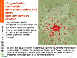L’organisation territoriale de la ville-archipel : un atout face aux défis de l’avenir   Le choix d’un développement polycentrique a permis d’éviter l’étalement urbain : sur la période 1990-2000, l’aire urbaine de Rennes a été l’un des territoires les moins artificialisés parmi les principales aires urbaines françaises alors que la croissance démographique y a été parmi les plus fortes L’organisation territoriale multipolaire, qui laisse une large part aux   espaces naturels et agricoles entre les bourgs et les villes, assure au Pays de Rennes une qualité urbaine et environnementale reconnue 