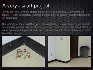 A very small art project…
As you can see from the photos below, this was definitely a very small art
project. It went completely unnoticed to people who weren’t paying attention in
the classroom.
The location of the installation was very important. It is a common area to find
deceased bugs and was full of spiderwebs and dirt. The site really added to the
visual appeal of the project and was a great contrast to the miniature memorial
items themselves.

 