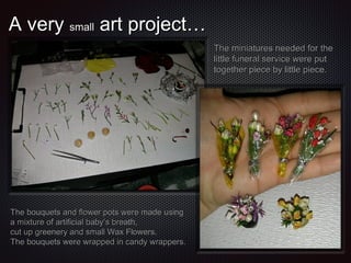 A very small art project…
The miniatures needed for the
little funeral service were put
together piece by little piece.

The bouquets and flower pots were made using
a mixture of artificial baby’s breath,
cut up greenery and small Wax Flowers.
The bouquets were wrapped in candy wrappers.

 