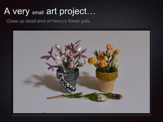 A very small art project…
Close up detail shot of Henry’s flower pots.

 
