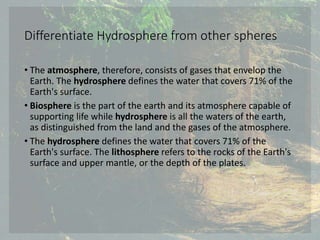 Differentiate Hydrosphere from other spheres
• The atmosphere, therefore, consists of gases that envelop the
Earth. The hydrosphere defines the water that covers 71% of the
Earth's surface.
• Biosphere is the part of the earth and its atmosphere capable of
supporting life while hydrosphere is all the waters of the earth,
as distinguished from the land and the gases of the atmosphere.
• The hydrosphere defines the water that covers 71% of the
Earth's surface. The lithosphere refers to the rocks of the Earth's
surface and upper mantle, or the depth of the plates.
 