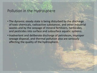Pollution in the Hydrosphere
• The dynamic steady state is being disturbed by the discharge
of toxic chemicals, radioactive substances, and other industrial
wastes and by the seepage of mineral fertilizers, herbicides,
and pesticides into surface and subsurface aquatic systems.
• Inadvertent and deliberate discharge of petroleum, improper
sewage disposal, and thermal pollution also are seriously
affecting the quality of the hydrosphere.
 