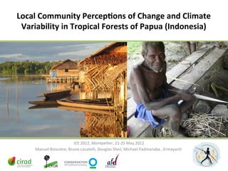 Local	
  Community	
  Percep2ons	
  of	
  Change	
  and	
  Climate	
  
 Variability	
  in	
  Tropical	
  Forests	
  of	
  Papua	
  (Indonesia)	
  




                                 	
  ICE	
  2012,	
  Montpellier,	
  21-­‐25	
  May	
  2012	
  
       Manuel	
  Boissière,	
  Bruno	
  Locatelli,	
  Douglas	
  Sheil,	
  Michael	
  Padmanaba	
  ,	
  ErmayanD	
  
 