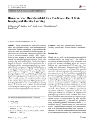 CHRONIC PAIN (R STAUD, SECTION EDITOR)
Biomarkers for Musculoskeletal Pain Conditions: Use of Brain
Imaging and Machine Learning
Jeff Boissoneault1
& Landrew Sevel1
& Janelle Letzen1
& Michael Robinson1
&
Roland Staud2
# Springer Science+Business Media New York 2017
Abstract Chronic musculoskeletal pain condition often
shows poor correlations between tissue abnormalities and
clinical pain. Therefore, classification of pain conditions like
chronic low back pain, osteoarthritis, and fibromyalgia de-
pends mostly on self report and less on objective findings like
X-ray or magnetic resonance imaging (MRI) changes.
However, recent advances in structural and functional brain
imaging have identified brain abnormalities in chronic pain
conditions that can be used for illness classification. Because
the analysis of complex and multivariate brain imaging data is
challenging, machine learning techniques have been increas-
ingly utilized for this purpose. The goal of machine learning is
to train specific classifiers to best identify variables of interest
on brain MRIs (i.e., biomarkers). This report describes classi-
fication techniques capable of separating MRI-based brain
biomarkers of chronic pain patients from healthy controls with
high accuracy (70–92%) using machine learning, as well as
critical scientific, practical, and ethical considerations related
to their potential clinical application. Although self-report re-
mains the gold standard for pain assessment, machine learning
may aid in the classification of chronic pain disorders like
chronic back pain and fibromyalgia as well as provide mech-
anistic information regarding their neural correlates.
Keywords Chronic pain . Musculoskeletal . Magnetic
resonance imaging (MRI) . Machine learning . Classification
Introduction
Chronic pain is a highly prevalent condition associated with
significant disability and societal cost [1]. The etiology of
chronic pain can vary substantially across patients and often
appears to be secondary to biological factors, such as muscu-
loskeletal injury (e.g., osteoarthritis [OA]), nerve injury (neu-
ropathic pain), autoimmunity (rheumatoid arthritis [RA], sys-
temic lupus erythematosus), or substance abuse (alcoholic
neuropathy and chronic pancreatitis). In many cases, however,
chronic pain seems to be the primary illness associated with a
given condition (e.g., fibromyalgia syndrome [FM; 2]). Over
the past several decades, substantial effort has been dedicated
to the development of methodologies for the reliable discrim-
ination or classification of patients with a given chronic pain
condition from people without the condition (i.e., “healthy
controls”), patients with similar but distinct illnesses, or both.
The goal of many studies is to accurately identify individ-
uals with a clinical chronic pain condition in question based
on potential mechanistic underpinnings. Given that some
chronic pain conditions are associated with peripheral tissue
pathophysiology, numerous studies have been aimed at reli-
able discrimination of individuals with clinical pain using pe-
ripheral measures including structural (e.g., knee degenera-
tion, lumbar disc pathology; [3]), functional (e.g., gait abnor-
mality, inflammatory processes in rheumatoid arthritis; [4, 5]),
and genetic data [6]. Because chronic pain often exists as a
primary symptom without remarkable tissue abnormalities,
there is an increasing interest in their neural correlates, i.e.,
mechanistic or structural abnormalities derived from structural
or functional magnetic resonance (MRI) brain imaging studies
This article is part of the Topical Collection on Chronic Pain
* Roland Staud
staudr@ufl.edu
1
Department of Clinical and Health Psychology, University of Florida,
Gainesville, FL, USA
2
Department of Medicine, University of Florida, PO Box 100277,
Gainesville, FL 32610, USA
Curr Rheumatol Rep (2017) 19:5
DOI 10.1007/s11926-017-0629-9
 
