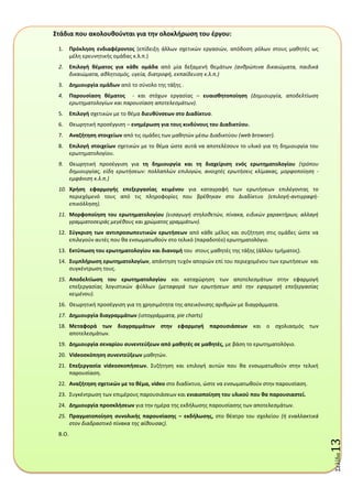 Σελύδα13
Στάδια που ακολουκοφνται για τθν ολοκλιρωςθ του ζργου:
1. Πρόκλθςθ ενδιαφζροντοσ (επίδειξθ άλλων ςχετικϊν εργαςιϊν, απόδοςθ ρόλων ςτουσ μακθτζσ ωσ
μζλθ ερευνθτικισ ομάδασ κ.λ.π.)
2. Επιλογι κζματοσ για κάκε ομάδα από μία δεξαμενι κεμάτων (ανθρώπινα δικαιώματα, παιδικά
δικαιώματα, αθλητιςμόσ, υγεία, διατροφή, εκπαίδευςη κ.λ.π.)
3. Δθμιουργία ομάδων από το ςφνολο τθσ τάξθσ .
4. Παρουςίαςθ κζματοσ - και ςτόχων εργαςίασ – ευαιςκθτοποίθςθ (Δημιουργία, αποδελτίωςη
ερωτηματολογίων και παρουςίαςη αποτελεςμάτων).
5. Επιλογι ςχετικϊν με το κζμα διευκφνςεων ςτο Διαδίκτυο.
6. Θεωρθτικι προςζγγιςθ – ενθμζρωςθ για τουσ κινδφνουσ του Διαδικτφου.
7. Αναηιτθςθ ςτοιχείων από τισ ομάδεσ των μακθτϊν μζςω Διαδικτφου (web browser).
8. Επιλογι ςτοιχείων ςχετικϊν με το κζμα ϊςτε αυτά να αποτελζςουν το υλικό για τθ δθμιουργία του
ερωτθματολογίου.
9. Θεωρθτικι προςζγγιςθ για τθ δθμιουργία και τθ διαχείριςθ ενόσ ερωτθματολογίου (τρόπου
δημιουργίασ, είδη ερωτήςεων: πολλαπλών επιλογών, ανοιχτζσ ερωτήςεισ κλίμακασ, μορφοποίηςη -
εμφάνιςη κ.λ.π.)
10. Χριςθ εφαρμογισ επεξεργαςίασ κειμζνου για καταγραφι των ερωτιςεων επιλζγοντασ το
περιεχόμενό τουσ από τισ πλθροφορίεσ που βρζκθκαν ςτο Διαδίκτυο (επιλογή-αντιγραφή-
επικόλληςη).
11. Μορφοποίθςθ του ερωτθματολογίου (ειςαγωγή ςτηλοθετών, πίνακα, ειδικών χαρακτήρων, αλλαγή
γραμματοςειράσ μεγζθουσ και χρώματοσ γραμμάτων).
12. Σφγκριςθ των αντιπροςωπευτικών ερωτιςεων από κάκε μζλοσ και ςυηιτθςθ ςτισ ομάδεσ ϊςτε να
επιλεγοφν αυτζσ που κα ενςωματωκοφν ςτο τελικό (παραδοτζο) ερωτθματολόγιο.
13. Εκτφπωςθ του ερωτθματολογίου και διανομι του ςτουσ μακθτζσ τθσ τάξθσ (άλλου τμιματοσ).
14. Συμπλιρωςθ ερωτθματολογίων, απάντθςθ τυχόν αποριϊν επί του περιεχομζνου των ερωτιςεων και
ςυγκζντρωςθ τουσ.
15. Αποδελτίωςθ του ερωτθματολογίου και καταχϊρθςθ των αποτελεςμάτων ςτθν εφαρμογι
επεξεργαςίασ λογιςτικϊν φφλλων (μεταφορά των ερωτήςεων από την εφαρμογή επεξεργαςίασ
κειμζνου).
16. Θεωρθτικι προςζγγιςθ για τθ χρθςιμότθτα τθσ απεικόνιςθσ αρικμϊν με διαγράμματα.
17. Δθμιουργία διαγραμμάτων (ιςτογράμματα, pie charts)
18. Μεταφορά των διαγραμμάτων ςτθν εφαρμογι παρουςιάςεων και ο ςχολιαςμόσ των
αποτελεςμάτων.
19. Δθμιουργία ςεναρίου ςυνεντεφξεων από μακθτζσ ςε μακθτζσ, με βάςθ το ερωτθματολόγιο.
20. Videoςκόπθςθ ςυνεντεφξεων μακθτϊν.
21. Επεξεργαςία videoςκοπιςεων. ΢υηιτθςθ και επιλογι αυτϊν που κα ενςωματωκοφν ςτθν τελικι
παρουςίαςθ.
22. Αναηιτθςθ ςχετικών με το κζμα, video ςτο διαδίκτυο, ϊςτε να ενςωματωκοφν ςτθν παρουςίαςθ.
23. ΢υγκζντρωςθ των επιμζρουσ παρουςιάςεων και ενιαιοποίθςθ του υλικοφ που κα παρουςιαςτεί.
24. Δθμιουργία προςκλιςεων για τθν θμζρα τθσ εκδιλωςθσ παρουςίαςθσ των αποτελεςμάτων.
25. Πραγματοποίθςθ ςυνολικισ παρουςίαςθσ – εκδιλωςθσ, ςτο κζατρο του ςχολείου (ή εναλλακτικά
ςτον διαδραςτικό πίνακα τησ αίθουςασ).
B.O.
 
