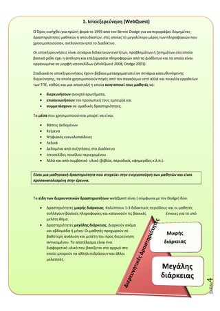 Σελύδα4
1. Ιςτοεξερεφνθςθ (WebQuest)
O Όροσ ειςιχκει για πρϊτθ φορά το 1995 από τον Bernie Dodge για να περιγράψει δομθμζνεσ
δραςτθριότθτεσ μακθτϊν ι ςπουδαςτϊν, ςτισ οποίεσ το μεγαλφτερο μζροσ των πλθροφοριϊν που
χρθςιμοποιοφςαν, αντλοφνταν από το Διαδίκτυο.
Οι ιςτοεξερευνιςεισ είναι ςενάρια διδακτικϊν ενοτιτων, προβλθμάτων ι ηθτθμάτων ςτα οποία
βαςικό ρόλο ζχει θ άντλθςθ και επεξεργαςία πλθροφοριϊν από το Διαδίκτυο και τα οποία είναι
οργανωμζνα ςε μορφι ιςτοςελίδων (WebQuest 2008, Dodge 2001).
΢ταδιακά οι ιςτοεξερευνιςεισ ζχουν βζβαια μεταςχθματιςτεί ςε ςενάρια κατευκυνόμενθσ
διερεφνθςθσ, τα οποία χρθςιμοποιοφν πθγζσ από τον παγκόςμιο ιςτό αλλά και ποικιλία εργαλείων
των ΣΠΕ, κακϊσ και μια αποςτολι θ οποία κινθτοποιεί τουσ μακθτζσ να:
διερευνιςουν ανοιχτά ερωτιματα,
επικοινωνιςουν τθν προςωπικι τουσ εμπειρία και
ςυμμετάςχουν ςε ομαδικζσ δραςτθριότθτεσ.
Σα μζςα που χρθςιμοποιοφνται μπορεί να είναι:
Βάςεισ Δεδομζνων
Κείμενα
Ψθφιακζσ εγκυκλοπαίδειεσ
Λεξικά
Δεδομζνα από ςυηθτιςεισ ςτο Διαδίκτυο
Ιςτοςελίδεσ ποικίλου περιεχομζνου
Αλλά και από ςυμβατικό υλικό (βιβλία, περιοδικά, εφθμερίδεσ κ.λ.π.).
Είναι μια μαθηςιακή δραςτηριότητα που ςτοχεφει ςτην ενεργοποίηςη των μαθητών και είναι
προςανατολιςμζνη ςτην ζρευνα.
Σα είδθ των διερευνθτικών δραςτθριοτιτων webQuest είναι ( ςφμφωνα με τον Dodge) δφο:
Δραςτθριότθτεσ μικρισ διάρκειασ. Καλφπτουν 1-3 διδακτικζσ περιόδουσ και οι μακθτζσ
ςυλλζγουν βαςικζσ πλθροφορίεσ και κατανοοφν τισ βαςικζσ ζννοιεσ για το υπό
μελζτθ κζμα.
Δραςτθριότθτεσ μεγάλθσ διάρκειασ. Διαρκοφν ακόμα
και εβδομάδα ι μινα. Οι μακθτζσ προχωροφν ςε
βακφτερθ ανάλυςθ και μελζτθ του προσ διερεφνθςθ
αντικειμζνου. Σο αποτζλεςμα είναι ζνα
διαφορετικό υλικό που βαςίηεται ςτο αρχικό ςτο
οποίο μποροφν να αλλθλεπιδράςουν και άλλοι
μελετθτζσ.
 